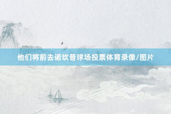他们将前去诺坎普球场投票体育录像/图片