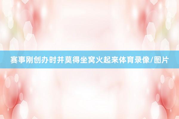 赛事刚创办时并莫得坐窝火起来体育录像/图片