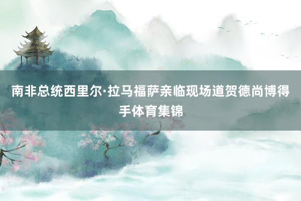 南非总统西里尔·拉马福萨亲临现场道贺德尚博得手体育集锦