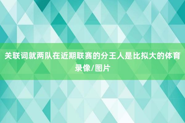 关联词就两队在近期联赛的分王人是比拟大的体育录像/图片