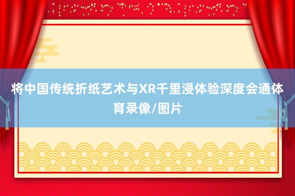将中国传统折纸艺术与XR千里浸体验深度会通体育录像/图片