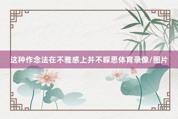 这种作念法在不雅感上并不睬思体育录像/图片