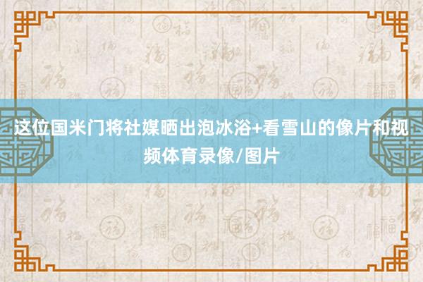 这位国米门将社媒晒出泡冰浴+看雪山的像片和视频体育录像/图片