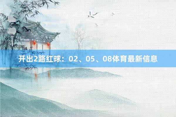 开出2路红球：02、05、08体育最新信息