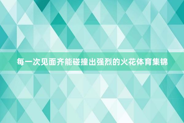 每一次见面齐能碰撞出强烈的火花体育集锦