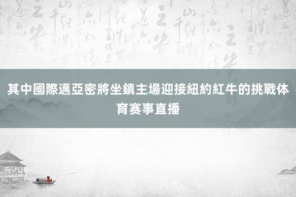 其中國際邁亞密將坐鎮主場迎接紐約紅牛的挑戰体育赛事直播