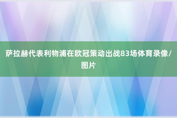 萨拉赫代表利物浦在欧冠策动出战83场体育录像/图片