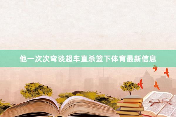 他一次次弯谈超车直杀篮下体育最新信息