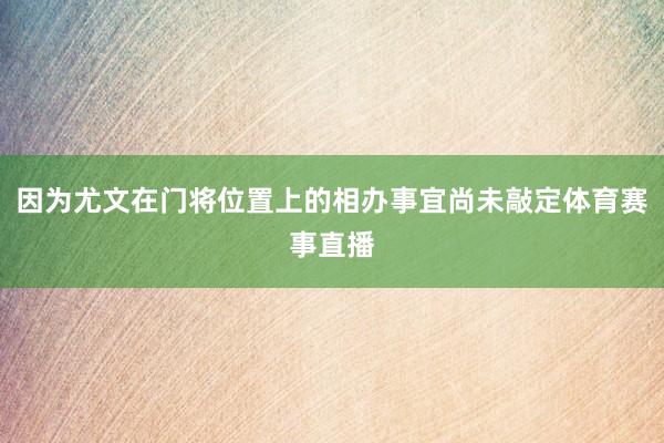 因为尤文在门将位置上的相办事宜尚未敲定体育赛事直播