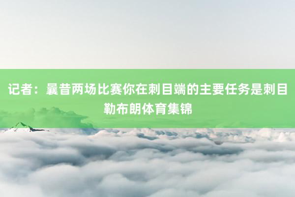 记者：曩昔两场比赛你在刺目端的主要任务是刺目勒布朗体育集锦