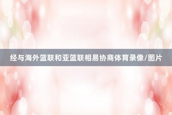 经与海外篮联和亚篮联相易协商体育录像/图片