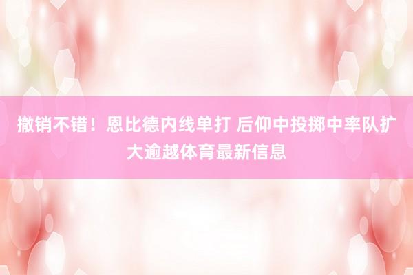 撤销不错！恩比德内线单打 后仰中投掷中率队扩大逾越体育最新信息