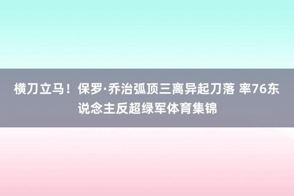 横刀立马！保罗·乔治弧顶三离异起刀落 率76东说念主反超绿军体育集锦