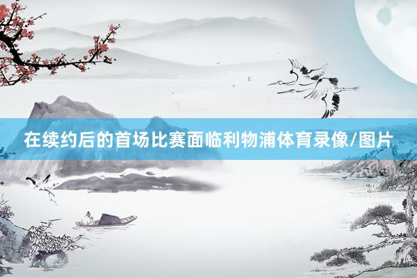 在续约后的首场比赛面临利物浦体育录像/图片