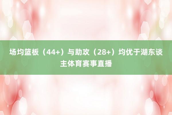 场均篮板（44+）与助攻（28+）均优于湖东谈主体育赛事直播