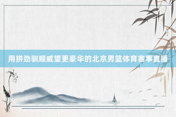 用拼劲驯顺威望更豪华的北京男篮体育赛事直播