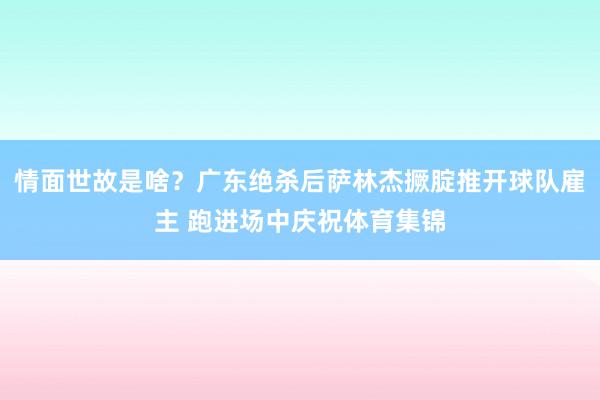 情面世故是啥？广东绝杀后萨林杰撅腚推开球队雇主 跑进场中庆祝体育集锦