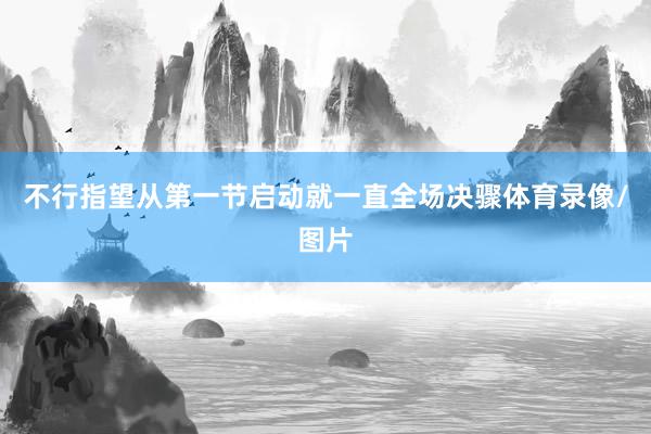 不行指望从第一节启动就一直全场决骤体育录像/图片