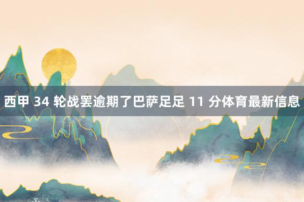 西甲 34 轮战罢逾期了巴萨足足 11 分体育最新信息