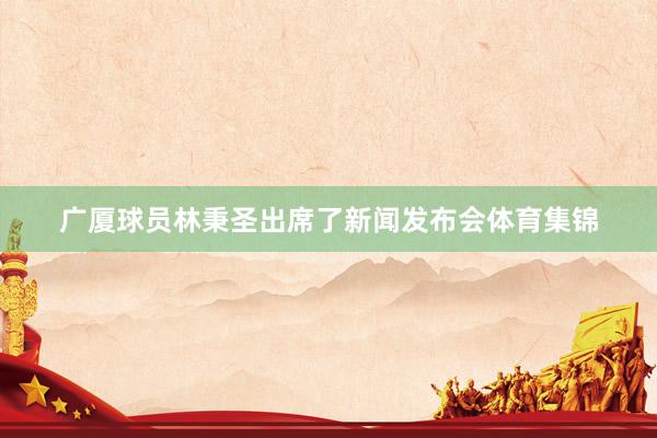 广厦球员林秉圣出席了新闻发布会体育集锦